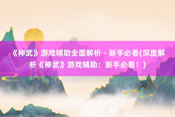 《神武》游戏辅助全面解析 - 新手必看(深度解析《神武》游戏辅助：新手必看！)